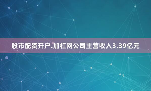 股市配资开户.加杠网公司主营收入3.39亿元