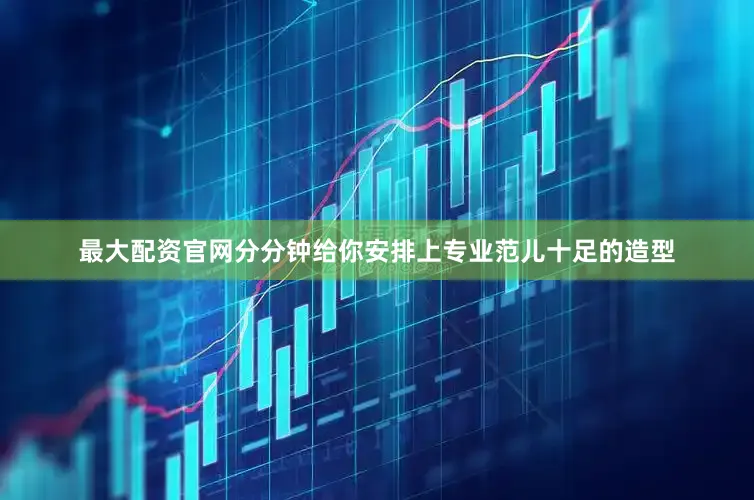 最大配资官网分分钟给你安排上专业范儿十足的造型