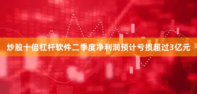 炒股十倍杠杆软件二季度净利润预计亏损超过3亿元