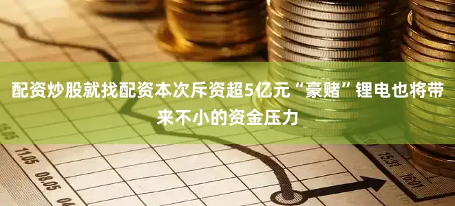 配资炒股就找配资本次斥资超5亿元“豪赌”锂电也将带来不小的资金压力