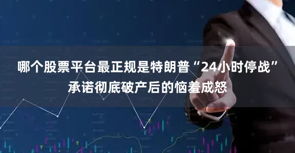 哪个股票平台最正规是特朗普“24小时停战”承诺彻底破产后的恼羞成怒
