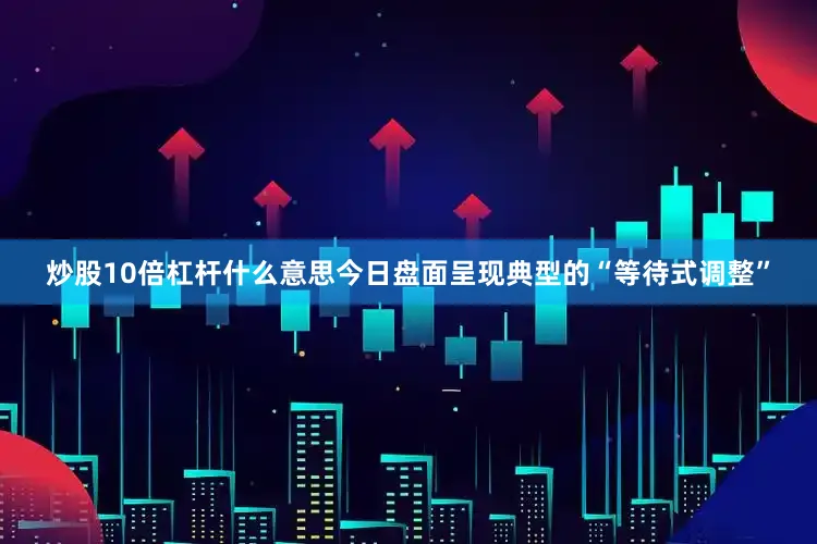炒股10倍杠杆什么意思今日盘面呈现典型的“等待式调整”