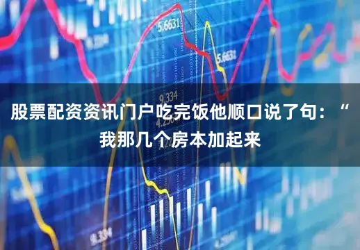股票配资资讯门户吃完饭他顺口说了句：“我那几个房本加起来