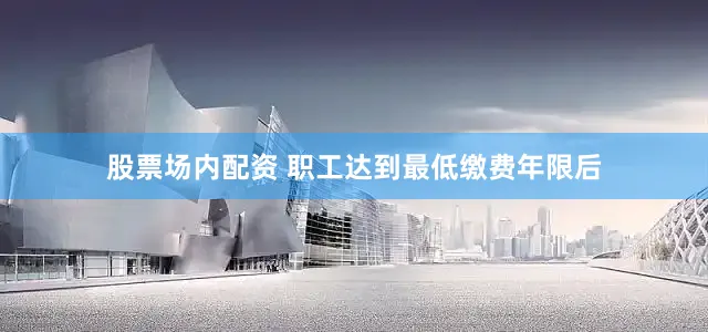 股票场内配资 职工达到最低缴费年限后