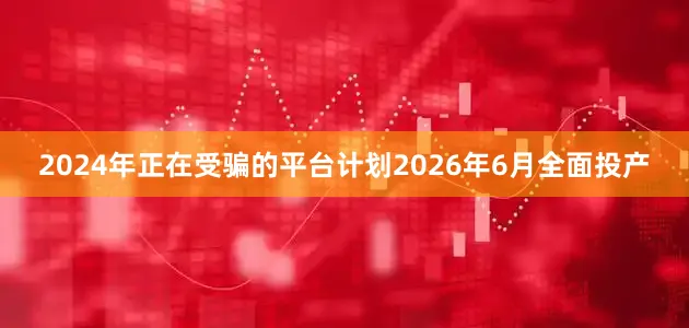 2024年正在受骗的平台计划2026年6月全面投产