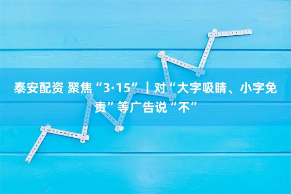泰安配资 聚焦“3·15”｜对“大字吸睛、小字免责”等广告说“不”