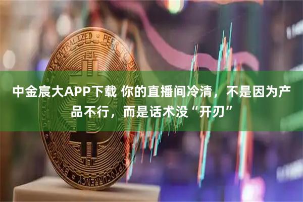 中金宸大APP下载 你的直播间冷清，不是因为产品不行，而是话术没“开刃”