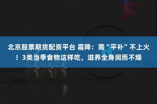 北京股票期货配资平台 霜降：需“平补”不上火！3类当季食物这样吃，滋养全身润而不燥