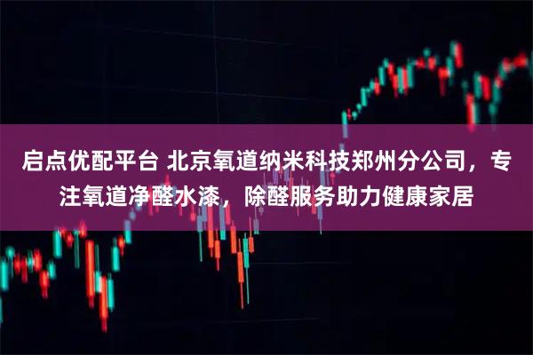 启点优配平台 北京氧道纳米科技郑州分公司，专注氧道净醛水漆，除醛服务助力健康家居