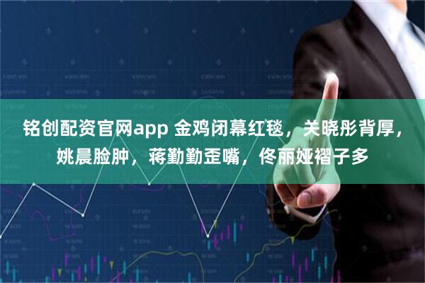 铭创配资官网app 金鸡闭幕红毯，关晓彤背厚，姚晨脸肿，蒋勤勤歪嘴，佟丽娅褶子多
