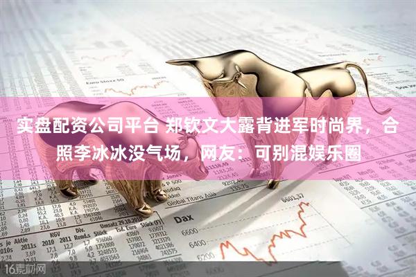 实盘配资公司平台 郑钦文大露背进军时尚界，合照李冰冰没气场，网友：可别混娱乐圈