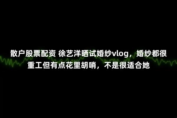 散户股票配资 徐艺洋晒试婚纱vlog，婚纱都很重工但有点花里胡哨，不是很适合她