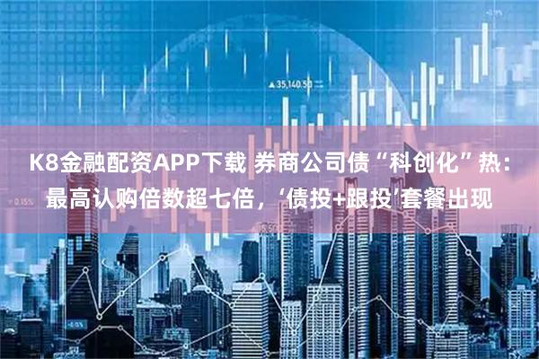 K8金融配资APP下载 券商公司债“科创化”热：最高认购倍数超七倍，‘债投+跟投’套餐出现