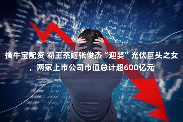 擒牛宝配资 霸王茶姬张俊杰“迎娶”光伏巨头之女，两家上市公司市值总计超600亿元