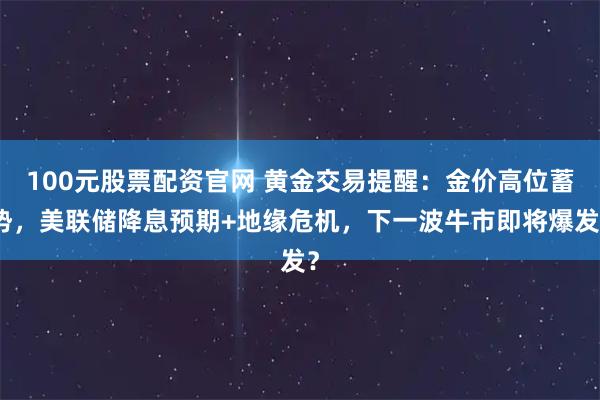 100元股票配资官网 黄金交易提醒：金价高位蓄势，美联储降息预期+地缘危机，下一波牛市即将爆发？