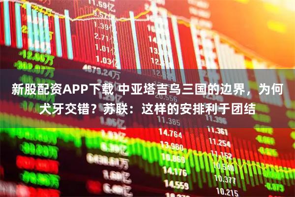 新股配资APP下载 中亚塔吉乌三国的边界，为何犬牙交错？苏联：这样的安排利于团结