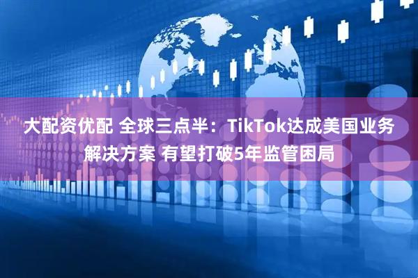 大配资优配 全球三点半：TikTok达成美国业务解决方案 有望打破5年监管困局