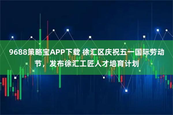9688策略宝APP下载 徐汇区庆祝五一国际劳动节，发布徐汇工匠人才培育计划