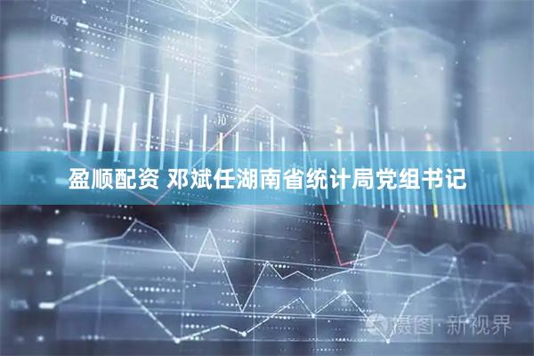 盈顺配资 邓斌任湖南省统计局党组书记