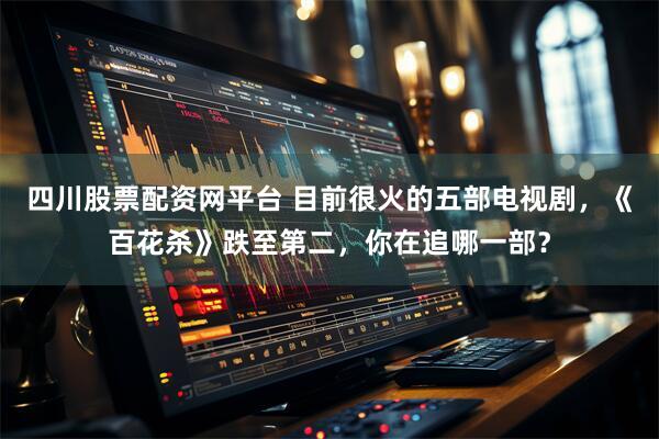 四川股票配资网平台 目前很火的五部电视剧，《百花杀》跌至第二，你在追哪一部？