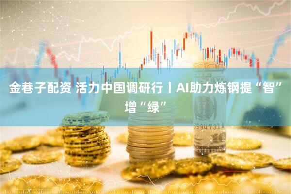 金巷子配资 活力中国调研行丨AI助力炼钢提“智”增“绿”