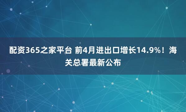 配资365之家平台 前4月进出口增长14.9%！海关总署最新公布
